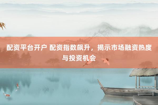 配资平台开户 配资指数飙升，揭示市场融资热度与投资机会