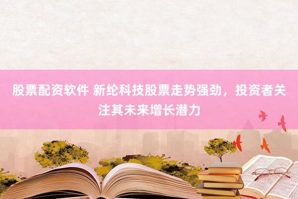 股票配资软件 新纶科技股票走势强劲，投资者关注其未来增长潜力