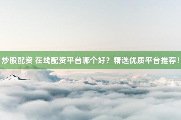 炒股配资 在线配资平台哪个好？精选优质平台推荐！