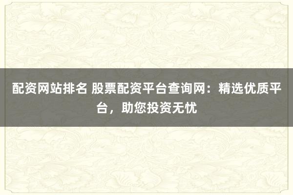 配资网站排名 股票配资平台查询网：精选优质平台，助您投资无忧