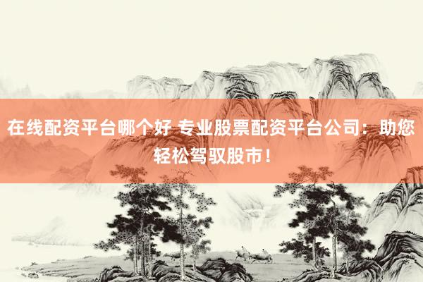 在线配资平台哪个好 专业股票配资平台公司：助您轻松驾驭股市！