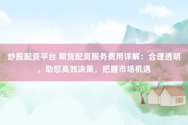 炒股配资平台 期货配资服务费用详解：合理透明，助您高效决策，把握市场机遇