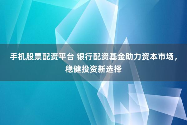 手机股票配资平台 银行配资基金助力资本市场，稳健投资新选择