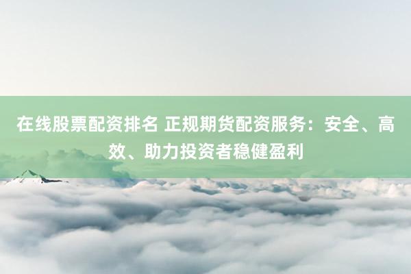 在线股票配资排名 正规期货配资服务：安全、高效、助力投资者稳健盈利