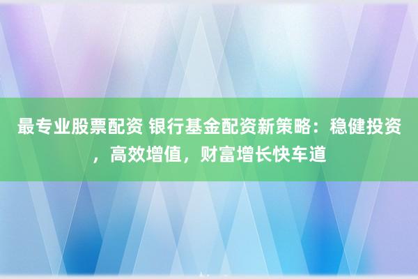 最专业股票配资 银行基金配资新策略：稳健投资，高效增值，财富增长快车道