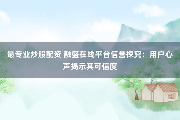 最专业炒股配资 融盛在线平台信誉探究：用户心声揭示其可信度