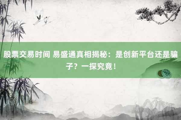 股票交易时间 易盛通真相揭秘：是创新平台还是骗子？一探究竟！