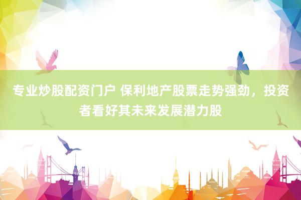 专业炒股配资门户 保利地产股票走势强劲，投资者看好其未来发展潜力股