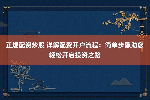正规配资炒股 详解配资开户流程：简单步骤助您轻松开启投资之路