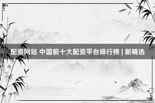 配资网站 中国前十大配资平台排行榜 | 新精选