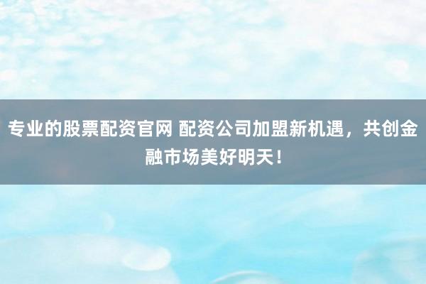 专业的股票配资官网 配资公司加盟新机遇，共创金融市场美好明天！