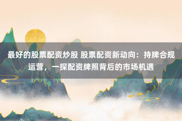 最好的股票配资炒股 股票配资新动向：持牌合规运营，一探配资牌照背后的市场机遇