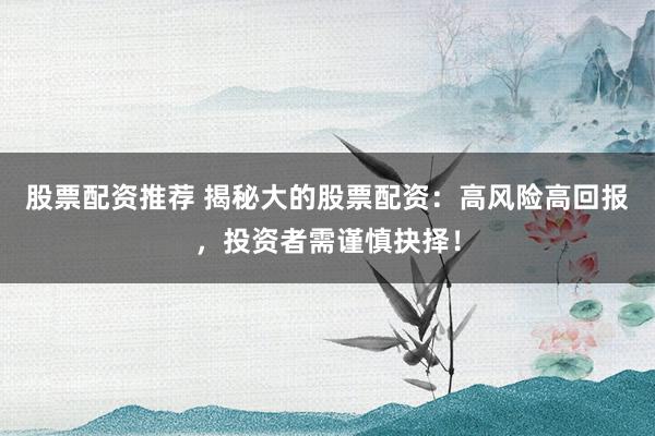 股票配资推荐 揭秘大的股票配资：高风险高回报，投资者需谨慎抉择！