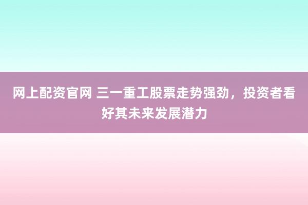 网上配资官网 三一重工股票走势强劲，投资者看好其未来发展潜力
