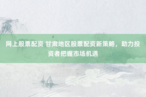 网上股票配资 甘肃地区股票配资新策略，助力投资者把握市场机遇