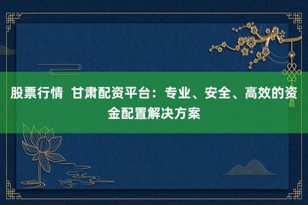 股票行情  甘肃配资平台：专业、安全、高效的资金配置解决方案