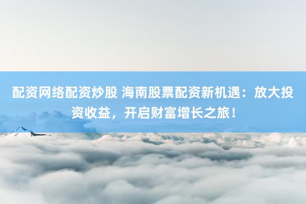 配资网络配资炒股 海南股票配资新机遇：放大投资收益，开启财富增长之旅！