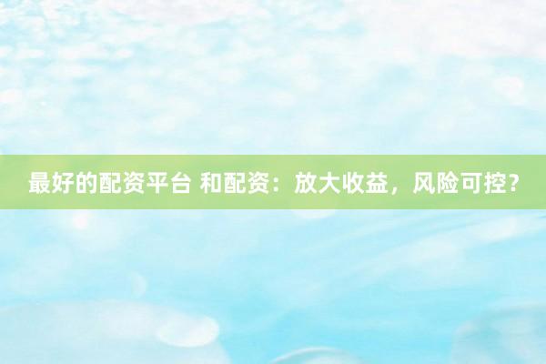 最好的配资平台 和配资：放大收益，风险可控？