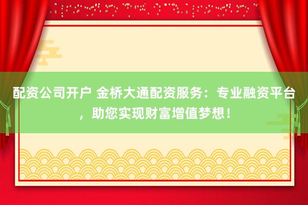 配资公司开户 金桥大通配资服务：专业融资平台，助您实现财富增值梦想！