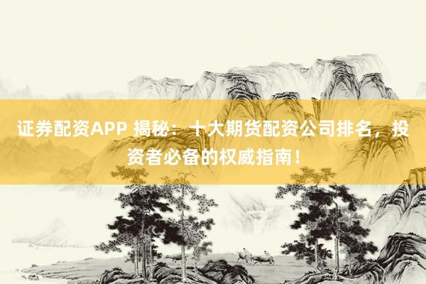 证券配资APP 揭秘：十大期货配资公司排名，投资者必备的权威指南！