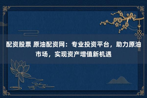 配资股票 原油配资网：专业投资平台，助力原油市场，实现资产增值新机遇