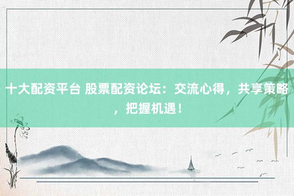 十大配资平台 股票配资论坛：交流心得，共享策略，把握机遇！