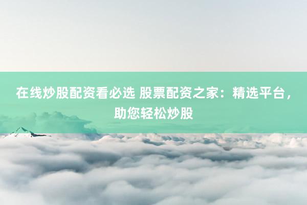 在线炒股配资看必选 股票配资之家：精选平台，助您轻松炒股