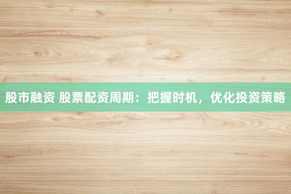 股市融资 股票配资周期：把握时机，优化投资策略