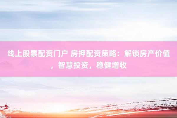 线上股票配资门户 房押配资策略：解锁房产价值，智慧投资，稳健增收