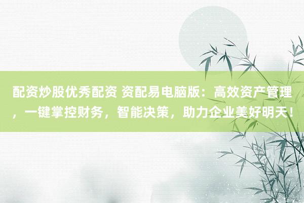 配资炒股优秀配资 资配易电脑版：高效资产管理，一键掌控财务，智能决策，助力企业美好明天！