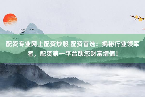 配资专业网上配资炒股 配资首选：揭秘行业领军者，配资第一平台助您财富增值！