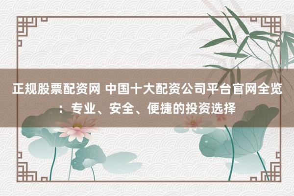 正规股票配资网 中国十大配资公司平台官网全览：专业、安全、便捷的投资选择