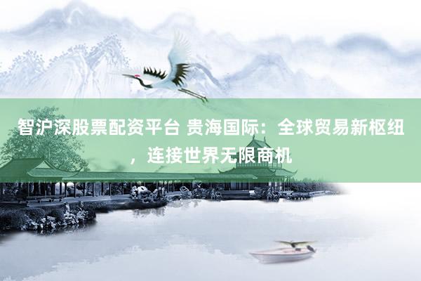智沪深股票配资平台 贵海国际：全球贸易新枢纽，连接世界无限商机