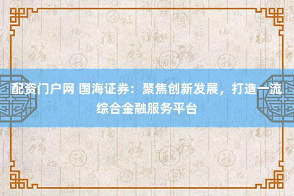 配资门户网 国海证券：聚焦创新发展，打造一流综合金融服务平台