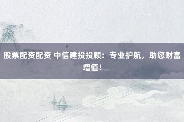 股票配资配资 中信建投投顾：专业护航，助您财富增值！