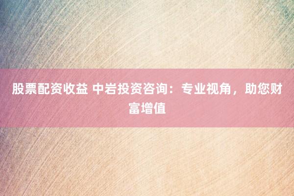 股票配资收益 中岩投资咨询：专业视角，助您财富增值