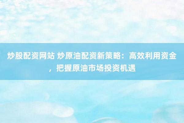 炒股配资网站 炒原油配资新策略：高效利用资金，把握原油市场投资机遇