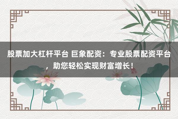 股票加大杠杆平台 巨象配资：专业股票配资平台，助您轻松实现财富增长！