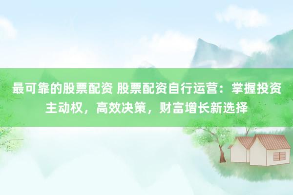最可靠的股票配资 股票配资自行运营：掌握投资主动权，高效决策，财富增长新选择