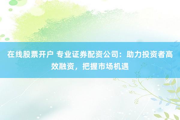 在线股票开户 专业证券配资公司：助力投资者高效融资，把握市场机遇