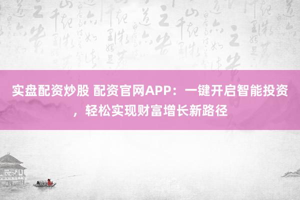 实盘配资炒股 配资官网APP：一键开启智能投资，轻松实现财富增长新路径