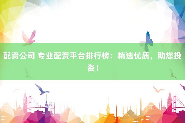 配资公司 专业配资平台排行榜：精选优质，助您投资！