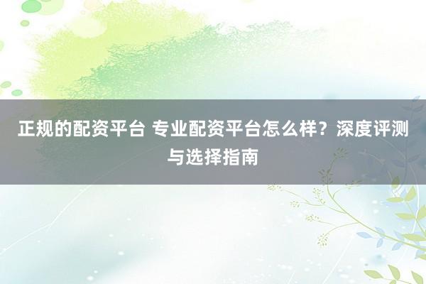正规的配资平台 专业配资平台怎么样？深度评测与选择指南