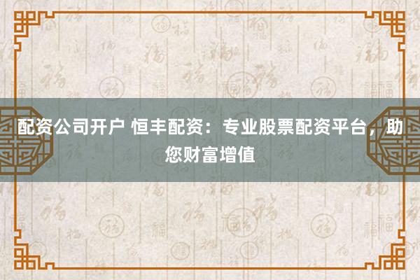配资公司开户 恒丰配资:专业股票配资平台,助您财富增值