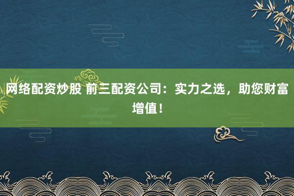 网络配资炒股 前三配资公司:实力之选,助您财富增值!