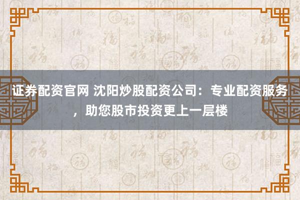 证券配资官网 沈阳炒股配资公司:专业配资服务,助您股市投资更上一层楼