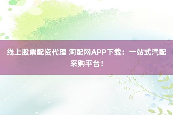 线上股票配资代理 淘配网APP下载:一站式汽配采购平台!