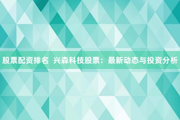股票配资排名  兴森科技股票：最新动态与投资分析