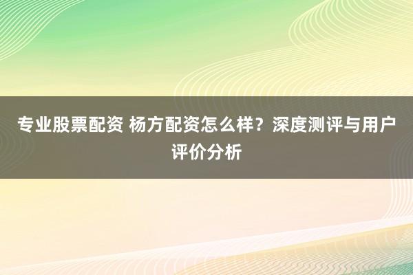 专业股票配资 杨方配资怎么样？深度测评与用户评价分析