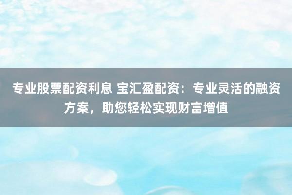 专业股票配资利息 宝汇盈配资：专业灵活的融资方案，助您轻松实现财富增值
